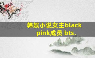 韩娱小说女主blackpink成员 bts.